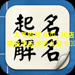 大气的在 🌸 线店铺名字应该怎么取 🌹